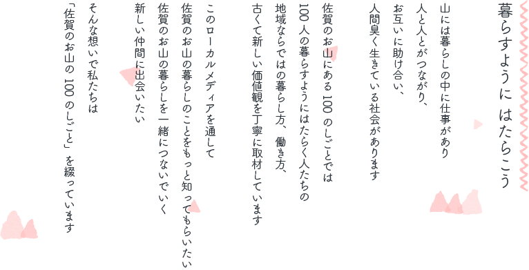 暮らすように はたらこう 山には暮らしの中に仕事があり人と人とがつながり、お互いに助け合い、人間臭く生きている社会があります 佐賀のお山にある100のしごとでは100人の暮らすようにはたらく人たちの地域ならではの暮らし方、働き方、古くて新しい価値観を丁寧に取材しています このローカルメディアを通して佐賀のお山の暮らしのことをもっと知ってもらいたい 佐賀のお山の暮らしを一緒につないでいく新しい仲間に出会いたい そんな想いで私たちは「佐賀のお山の100のしごと」を綴っています