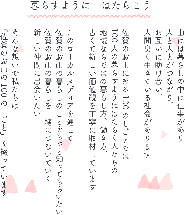 暮らすように はたらこう 山には暮らしの中に仕事があり人と人とがつながり、お互いに助け合い、人間臭く生きている社会があります 佐賀のお山にある100のしごとでは100人の暮らすようにはたらく人たちの地域ならではの暮らし方、働き方、古くて新しい価値観を丁寧に取材しています このローカルメディアを通して佐賀のお山の暮らしのことをもっと知ってもらいたい 佐賀のお山の暮らしを一緒につないでいく新しい仲間に出会いたい そんな想いで私たちは「佐賀のお山の100のしごと」を綴っています